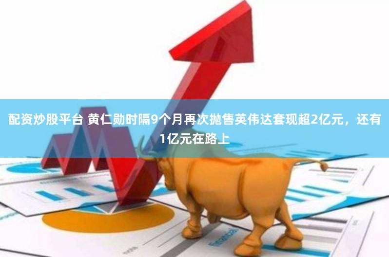 配资炒股平台 黄仁勋时隔9个月再次抛售英伟达套现超2亿元，还有1亿元在路上