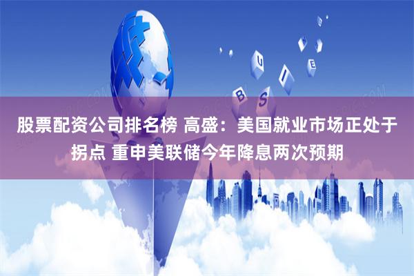 股票配资公司排名榜 高盛：美国就业市场正处于拐点 重申美联储今年降息两次预期