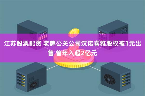 江苏股票配资 老牌公关公司汉诺睿雅股权被1元出售 曾年入超2亿元