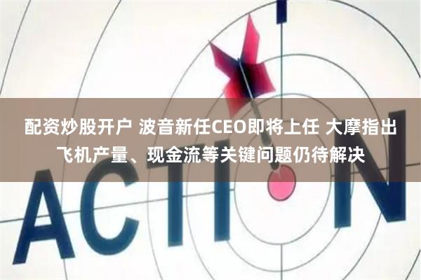 配资炒股开户 波音新任CEO即将上任 大摩指出飞机产量、现金流等关键问题仍待解决