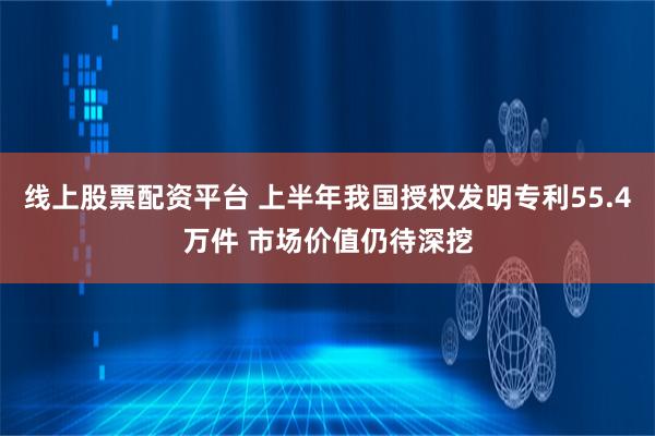 线上股票配资平台 上半年我国授权发明专利55.4万件 市场价值仍待深挖