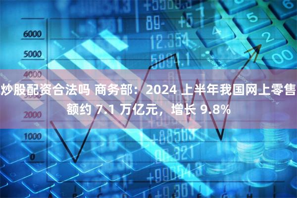 炒股配资合法吗 商务部：2024 上半年我国网上零售额约 7.1 万亿元，增长 9.8%