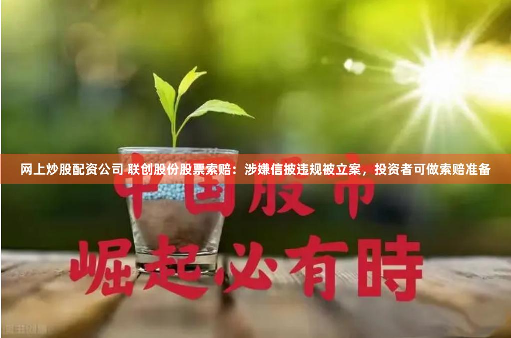 网上炒股配资公司 联创股份股票索赔：涉嫌信披违规被立案，投资者可做索赔准备