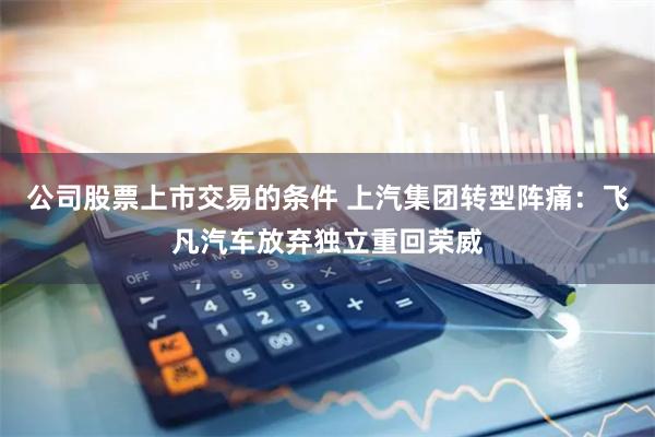 公司股票上市交易的条件 上汽集团转型阵痛：飞凡汽车放弃独立重回荣威