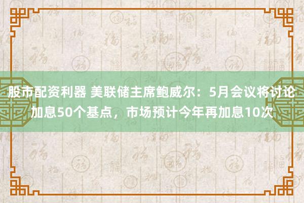 股市配资利器 美联储主席鲍威尔：5月会议将讨论加息50个基点，市场预计今年再加息10次