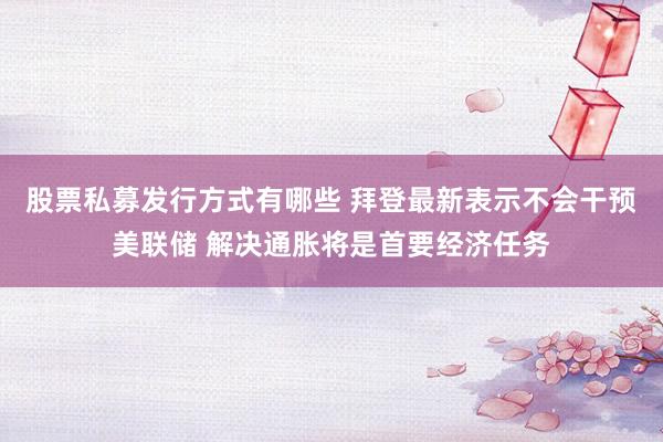 股票私募发行方式有哪些 拜登最新表示不会干预美联储 解决通胀将是首要经济任务