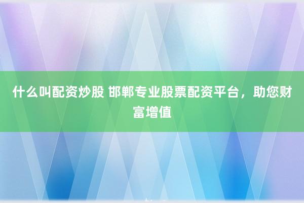 什么叫配资炒股 邯郸专业股票配资平台，助您财富增值