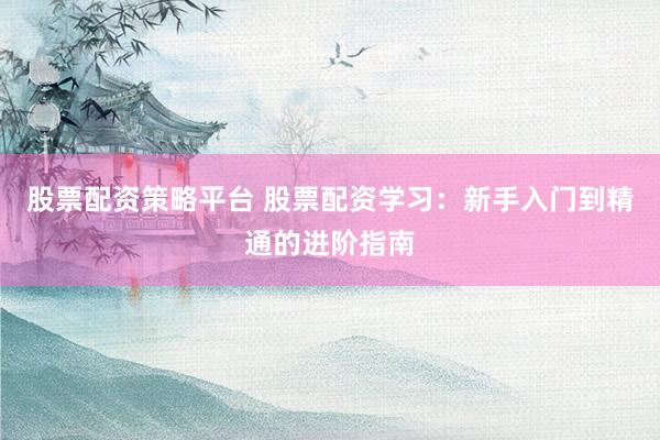 股票配资策略平台 股票配资学习：新手入门到精通的进阶指南