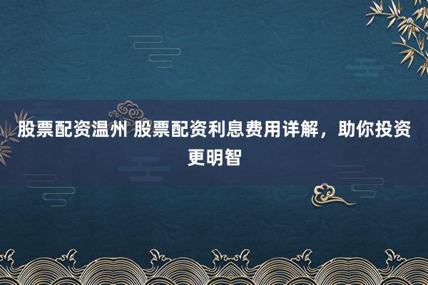 股票配资温州 股票配资利息费用详解，助你投资更明智