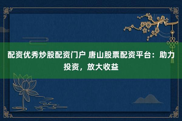 配资优秀炒股配资门户 唐山股票配资平台：助力投资，放大收益