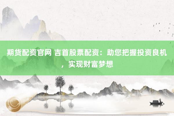 期货配资官网 吉首股票配资：助您把握投资良机，实现财富梦想