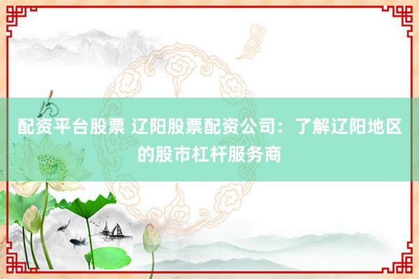 配资平台股票 辽阳股票配资公司：了解辽阳地区的股市杠杆服务商