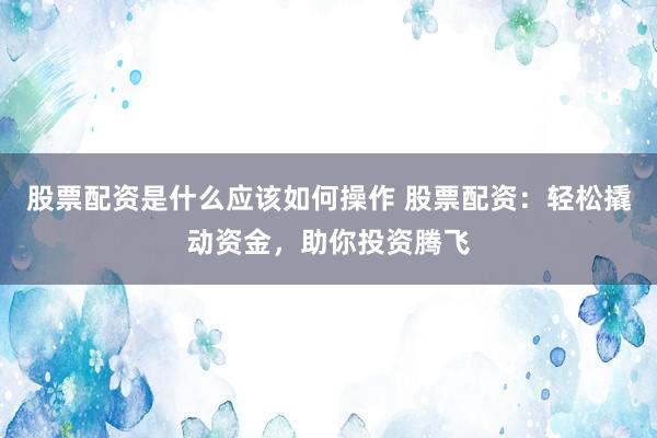 股票配资是什么应该如何操作 股票配资：轻松撬动资金，助你投资腾飞