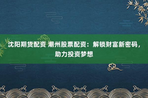 沈阳期货配资 潮州股票配资：解锁财富新密码，助力投资梦想