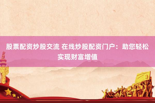 股票配资炒股交流 在线炒股配资门户：助您轻松实现财富增值