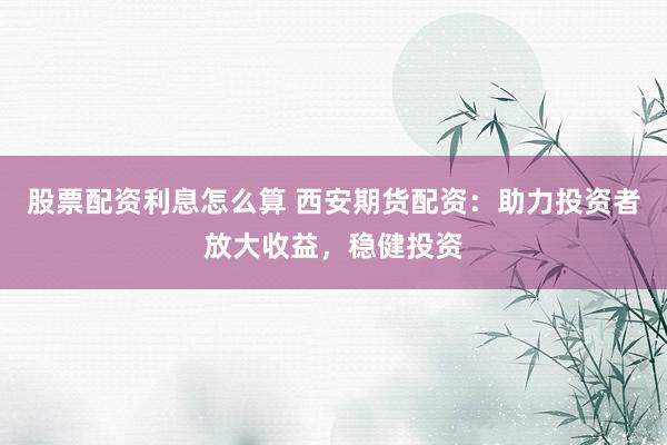 股票配资利息怎么算 西安期货配资：助力投资者放大收益，稳健投资