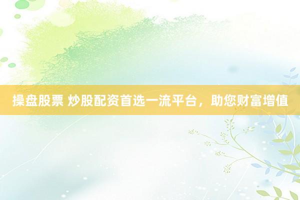 操盘股票 炒股配资首选一流平台，助您财富增值
