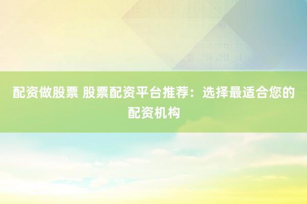 配资做股票 股票配资平台推荐：选择最适合您的配资机构