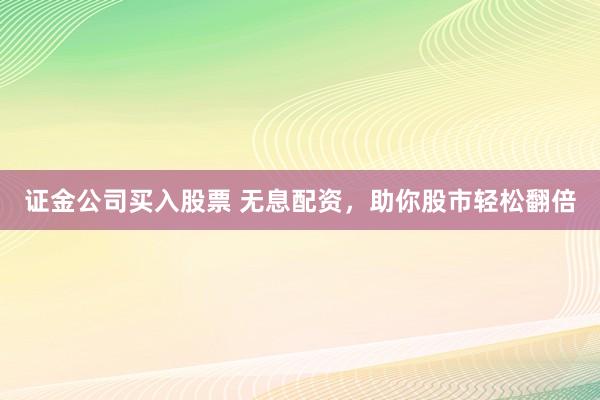 证金公司买入股票 无息配资，助你股市轻松翻倍