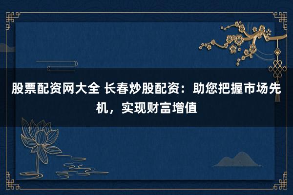 股票配资网大全 长春炒股配资：助您把握市场先机，实现财富增值