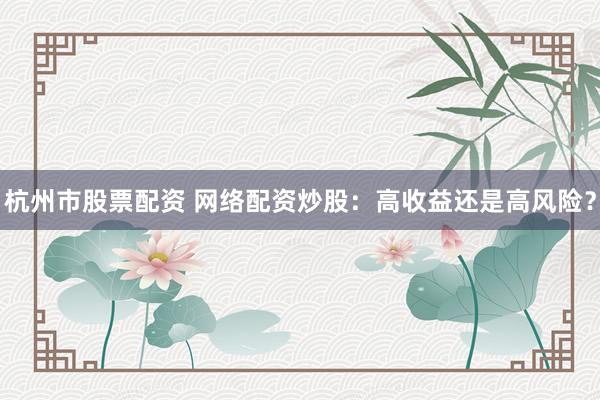 杭州市股票配资 网络配资炒股：高收益还是高风险？