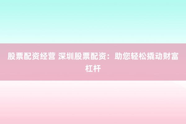 股票配资经营 深圳股票配资：助您轻松撬动财富杠杆