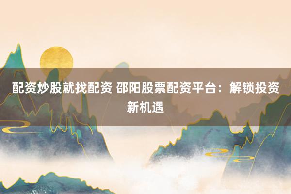 配资炒股就找配资 邵阳股票配资平台：解锁投资新机遇