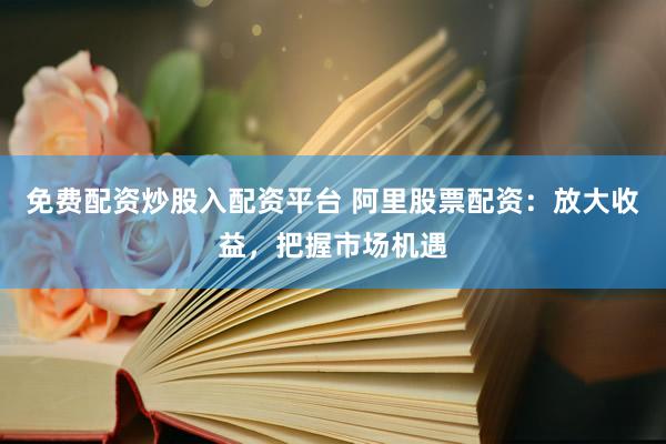 免费配资炒股入配资平台 阿里股票配资：放大收益，把握市场机遇
