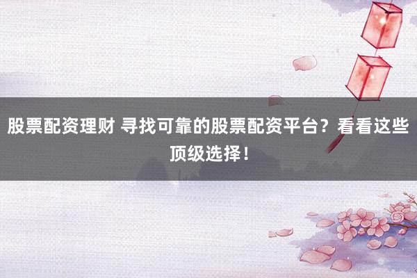 股票配资理财 寻找可靠的股票配资平台？看看这些顶级选择！
