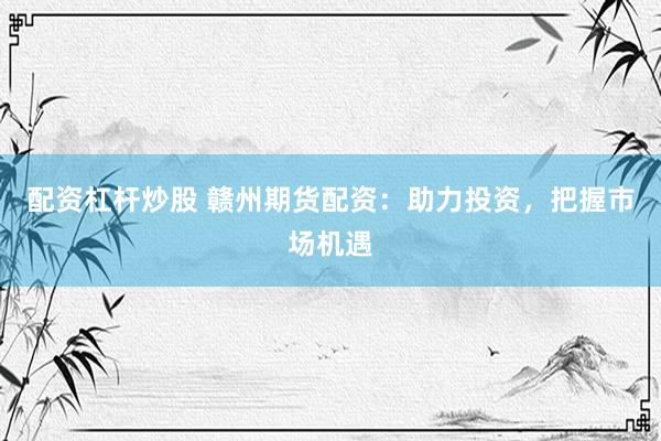 配资杠杆炒股 赣州期货配资：助力投资，把握市场机遇