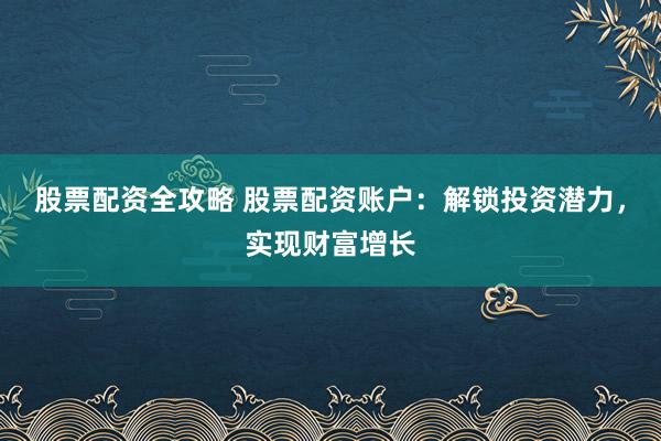 股票配资全攻略 股票配资账户：解锁投资潜力，实现财富增长