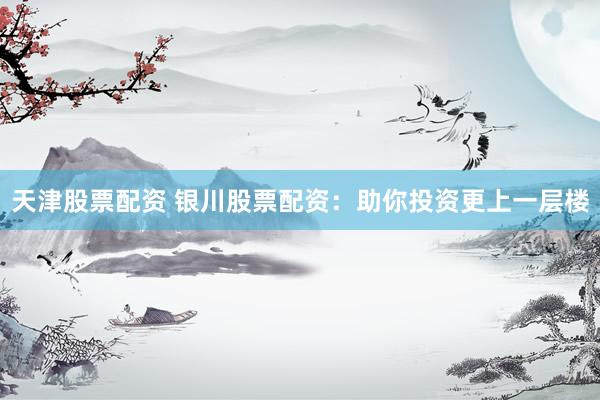天津股票配资 银川股票配资：助你投资更上一层楼