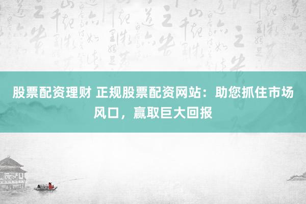 股票配资理财 正规股票配资网站：助您抓住市场风口，赢取巨大回报