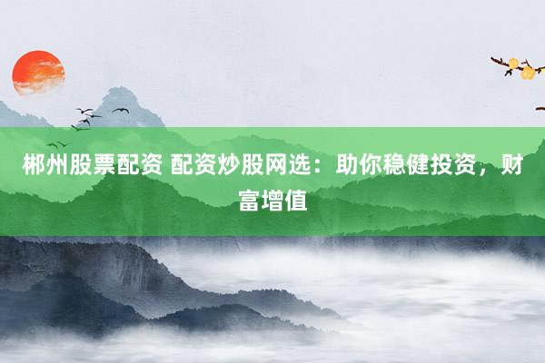 郴州股票配资 配资炒股网选：助你稳健投资，财富增值