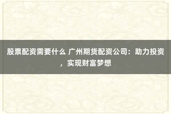 股票配资需要什么 广州期货配资公司：助力投资，实现财富梦想