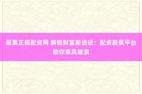 股票正规配资网 解锁财富新途径：配资股票平台助你乘风破浪