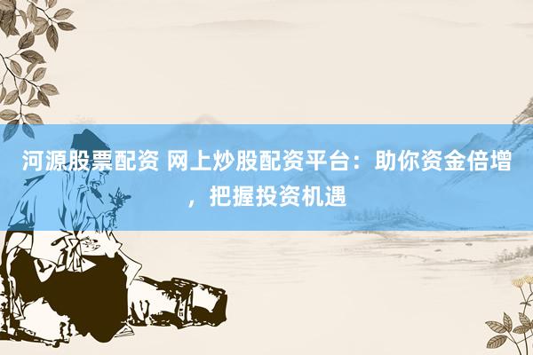 河源股票配资 网上炒股配资平台：助你资金倍增，把握投资机遇