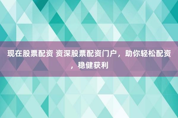现在股票配资 资深股票配资门户，助你轻松配资，稳健获利