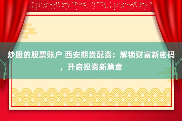 炒股的股票账户 西安期货配资：解锁财富新密码，开启投资新篇章