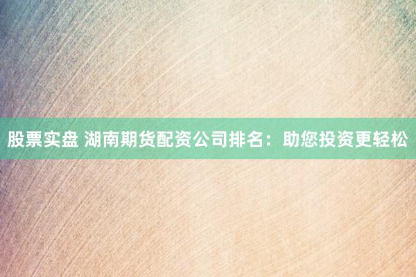 股票实盘 湖南期货配资公司排名：助您投资更轻松