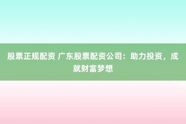 股票正规配资 广东股票配资公司：助力投资，成就财富梦想