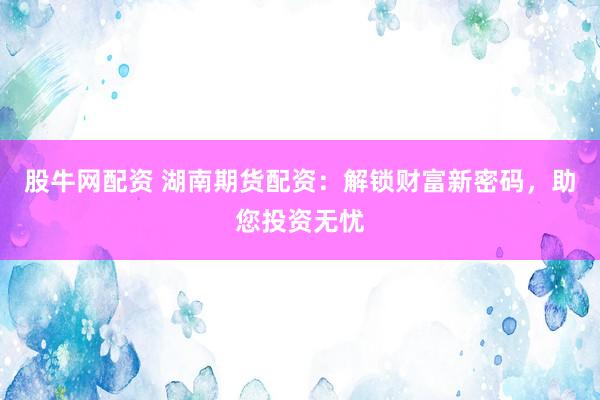 股牛网配资 湖南期货配资：解锁财富新密码，助您投资无忧