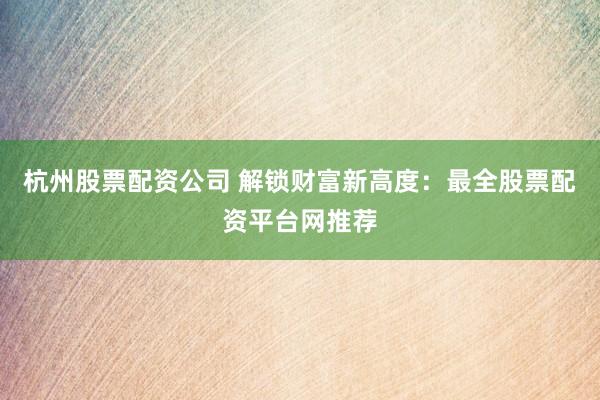 杭州股票配资公司 解锁财富新高度：最全股票配资平台网推荐