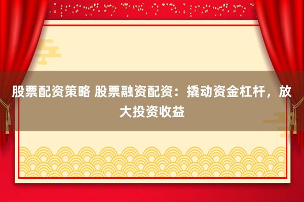 股票配资策略 股票融资配资：撬动资金杠杆，放大投资收益